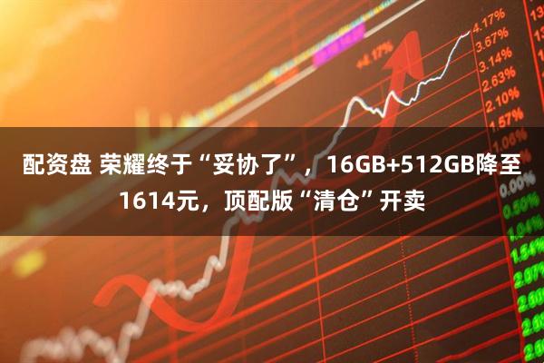 配资盘 荣耀终于“妥协了”，16GB+512GB降至1614元，顶配版“清仓”开卖
