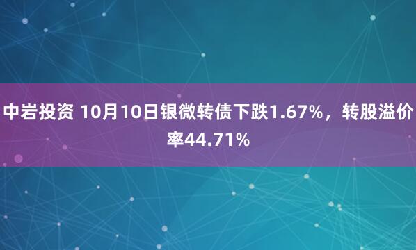 中岩投资 10月10日银微转债下跌1.67%，转股溢价率44.71%