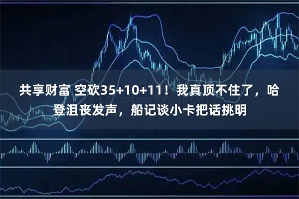 共享财富 空砍35+10+11！我真顶不住了，哈登沮丧发声，船记谈小卡把话挑明