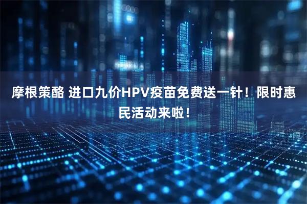 摩根策酪 进口九价HPV疫苗免费送一针！限时惠民活动来啦！