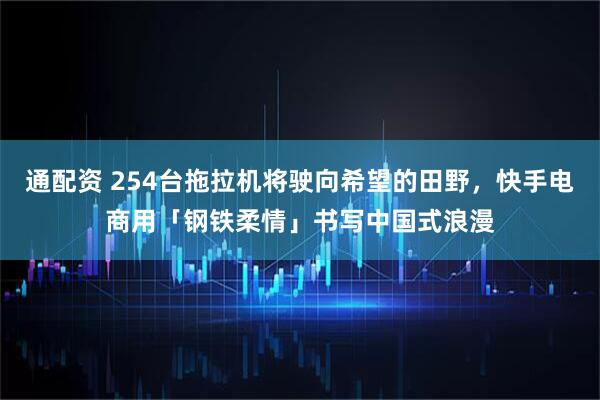 通配资 254台拖拉机将驶向希望的田野，快手电商用「钢铁柔情」书写中国式浪漫