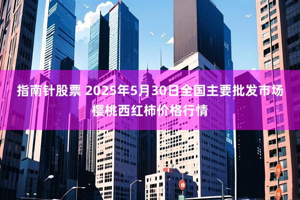 指南针股票 2025年5月30日全国主要批发市场樱桃西红柿价格行情