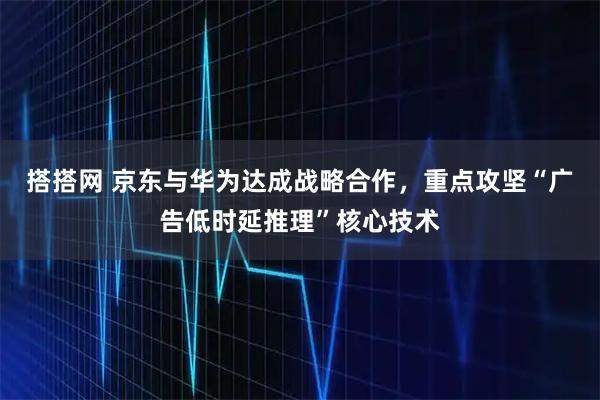 搭搭网 京东与华为达成战略合作，重点攻坚“广告低时延推理”核心技术