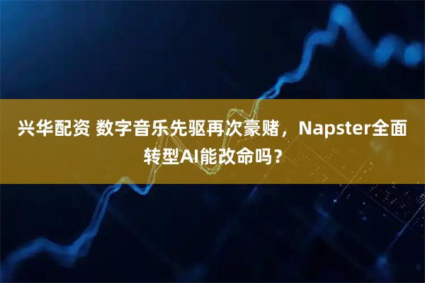 兴华配资 数字音乐先驱再次豪赌，Napster全面转型AI能改命吗？