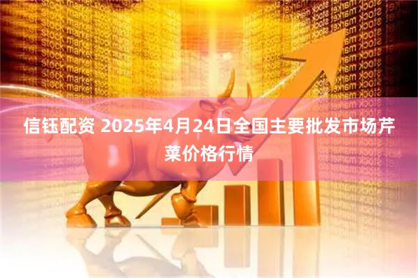 信钰配资 2025年4月24日全国主要批发市场芹菜价格行情