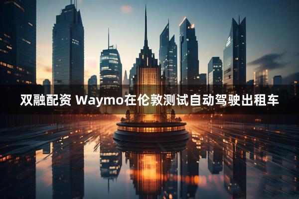 双融配资 Waymo在伦敦测试自动驾驶出租车