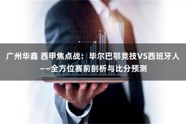 广州华鑫 西甲焦点战：毕尔巴鄂竞技VS西班牙人——全方位赛前剖析与比分预测