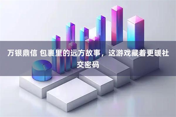 万银鼎信 包裹里的远方故事，这游戏藏着更暖社交密码