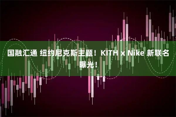 国融汇通 纽约尼克斯主题！KITH x Nike 新联名曝光！