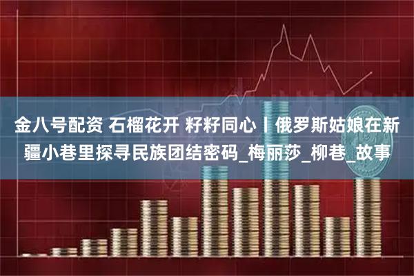 金八号配资 石榴花开 籽籽同心丨俄罗斯姑娘在新疆小巷里探寻民族团结密码_梅丽莎_柳巷_故事
