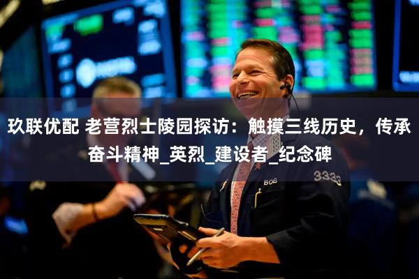 玖联优配 老营烈士陵园探访：触摸三线历史，传承奋斗精神_英烈_建设者_纪念碑