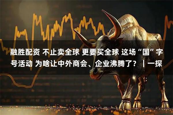 融胜配资 不止卖全球 更要买全球 这场“国”字号活动 为啥让中外商会、企业沸腾了？｜一探