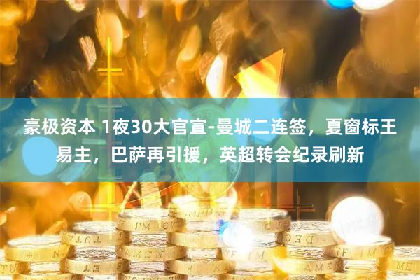 豪极资本 1夜30大官宣-曼城二连签，夏窗标王易主，巴萨再引援，英超转会纪录刷新