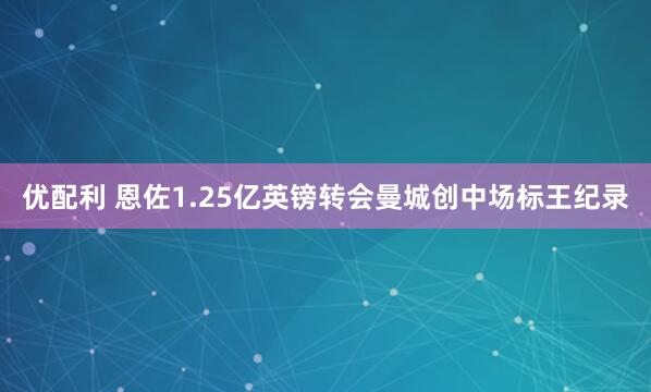 优配利 恩佐1.25亿英镑转会曼城创中场标王纪录